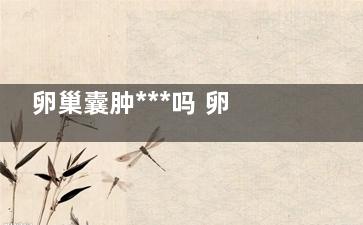 卵巢囊肿***吗 卵巢囊肿的症状(粘液性卵巢囊肿***吗)